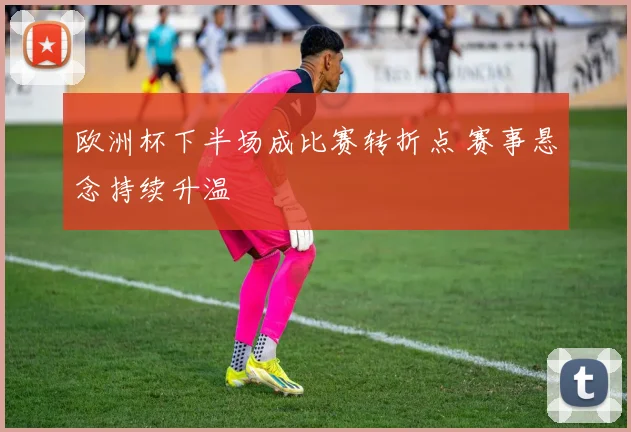 欧洲杯下半场成比赛转折点 赛事悬念持续升温