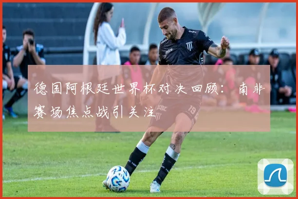德国阿根廷世界杯对决回顾：南非赛场焦点战引关注